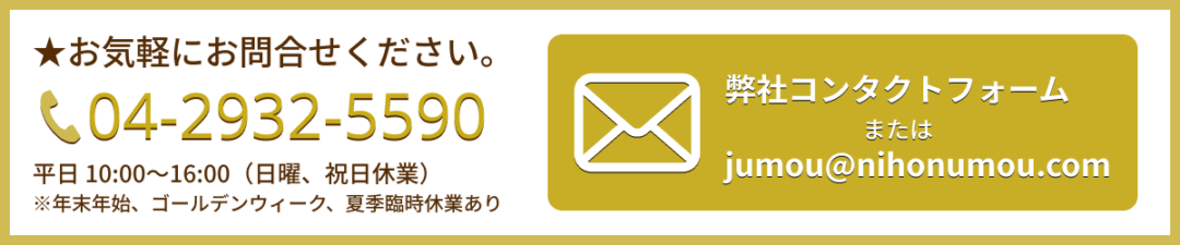 お問い合わせは、電話、04-2932-5590　祝日を除く月曜日から土曜日の10時から16時まで受け付けております。
メールフォームはこちらをクリック。アドレスは jumou@nihonumou.com です。